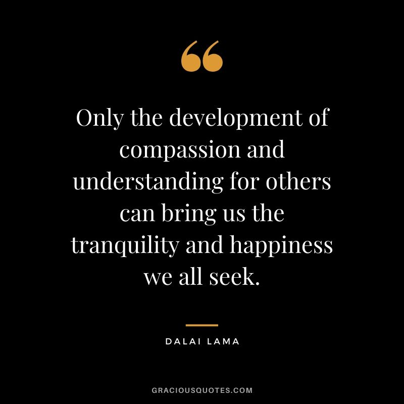 Only the development of compassion and understanding for others can bring us the tranquility and happiness we all seek. - Dalai Lama