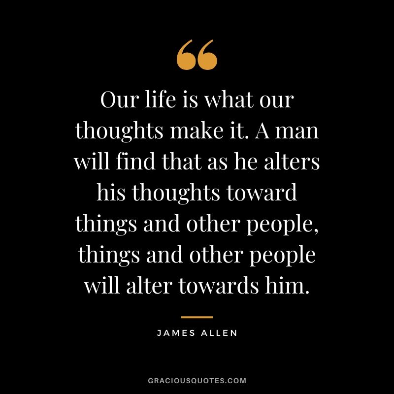 Our life is what our thoughts make it. A man will find that as he alters his thoughts toward things and other people, things and other people will alter towards him.