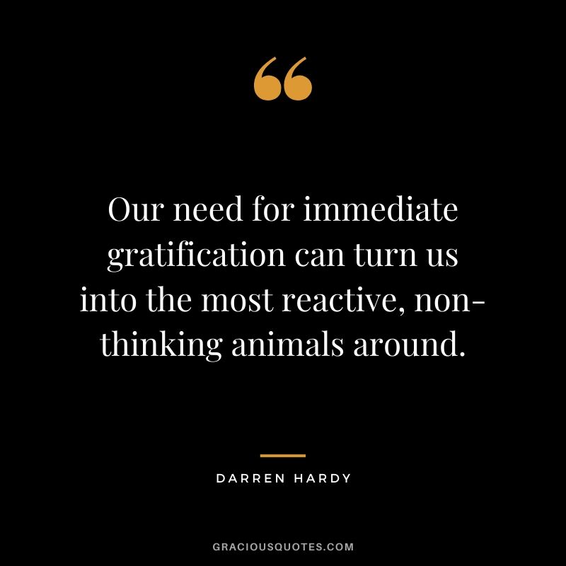Our need for immediate gratification can turn us into the most reactive, non-thinking animals around.