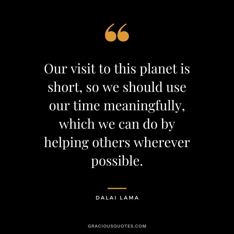 Our visit to this planet is short, so we should use our time meaningfully, which we can do by helping others wherever possible.