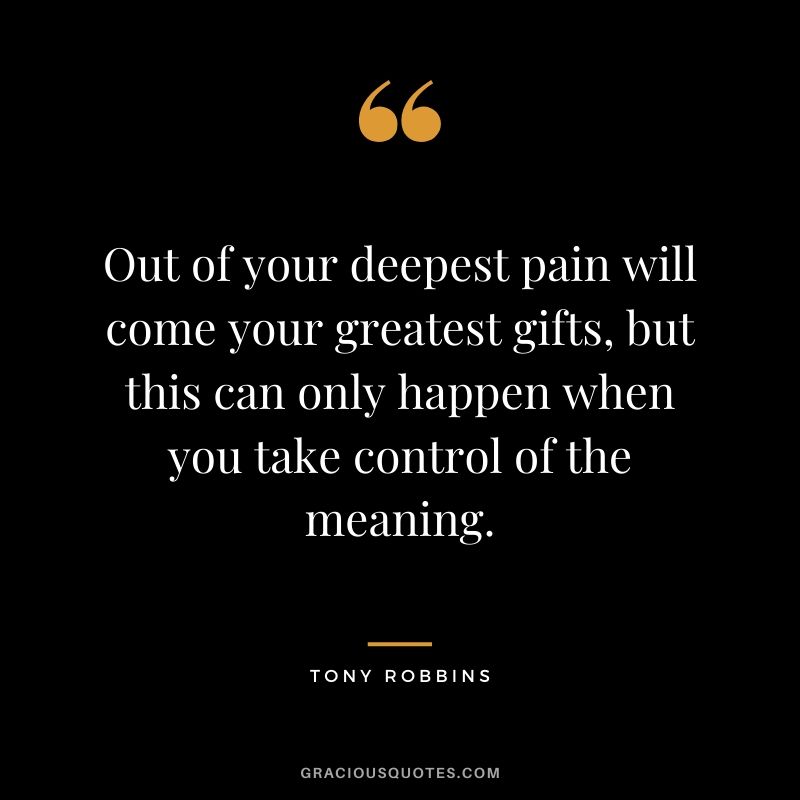 Out of your deepest pain will come your greatest gifts, but this can only happen when you take control of the meaning.