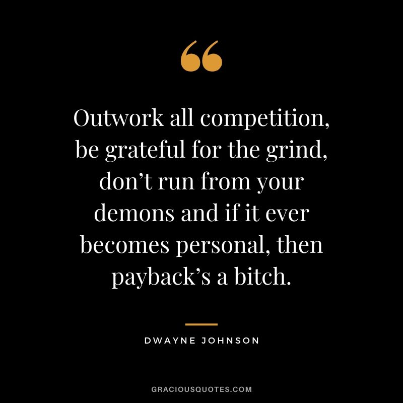 Outwork all competition, be grateful for the grind, don’t run from your demons and if it ever becomes personal, then payback’s a bitch.
