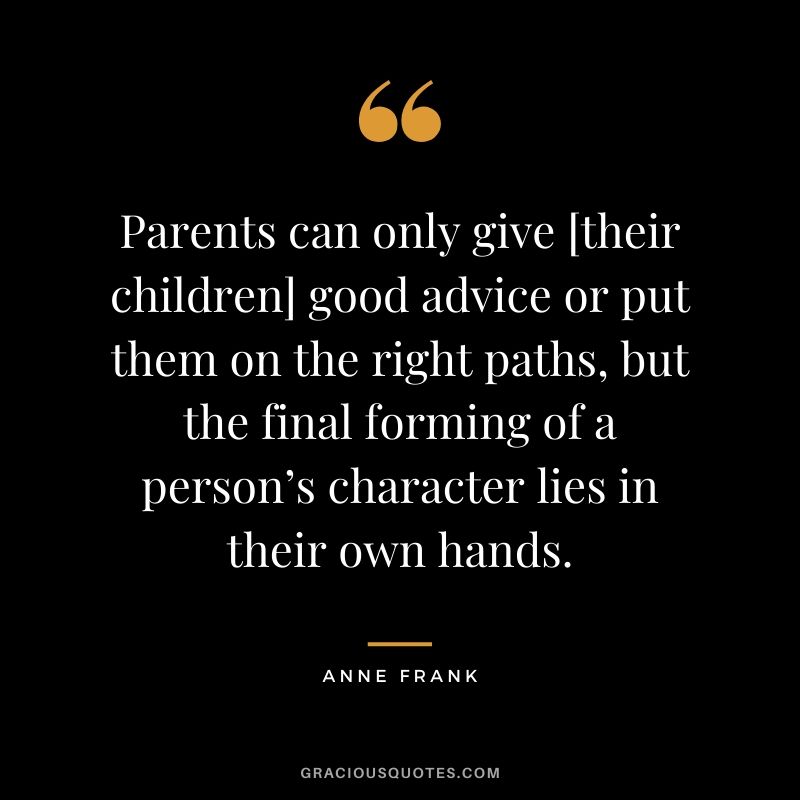 Parents can only give [their children] good advice or put them on the right paths, but the final forming of a person’s character lies in their own hands. - Anne Frank