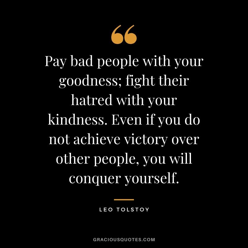 Pay bad people with your goodness; fight their hatred with your kindness. Even if you do not achieve victory over other people, you will conquer yourself.