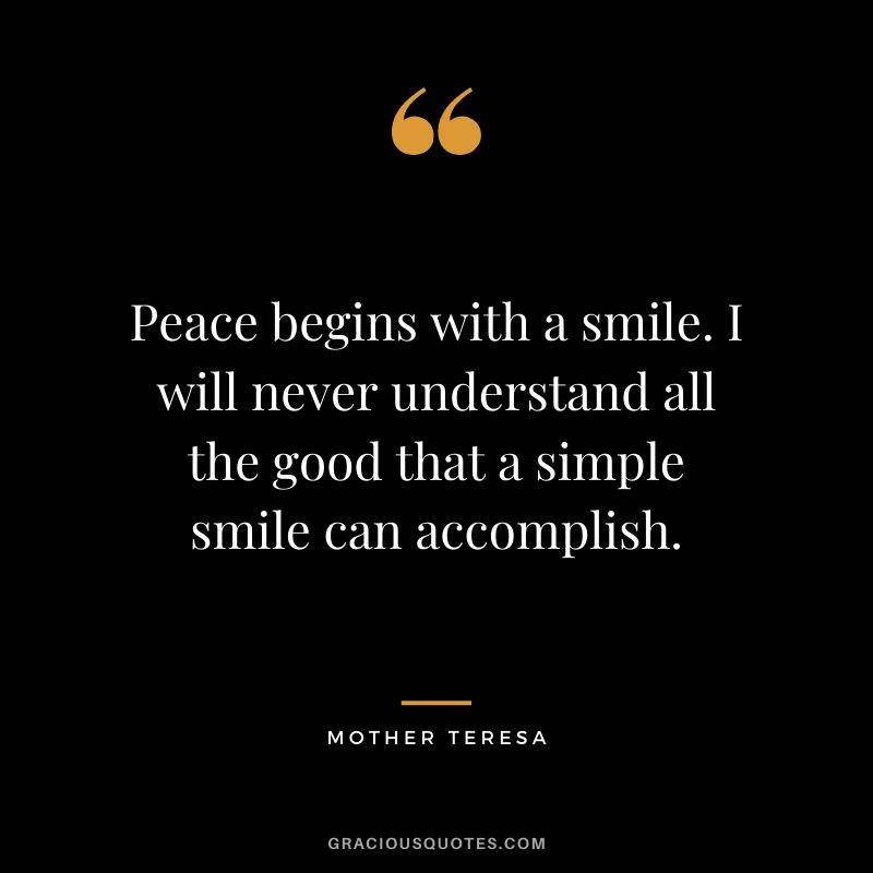 Peace begins with a smile. I will never understand all the good that a simple smile can accomplish.