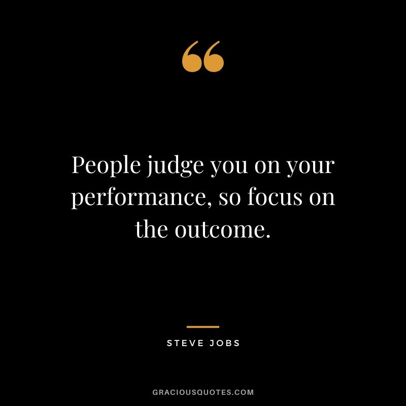 People judge you on your performance, so focus on the outcome.