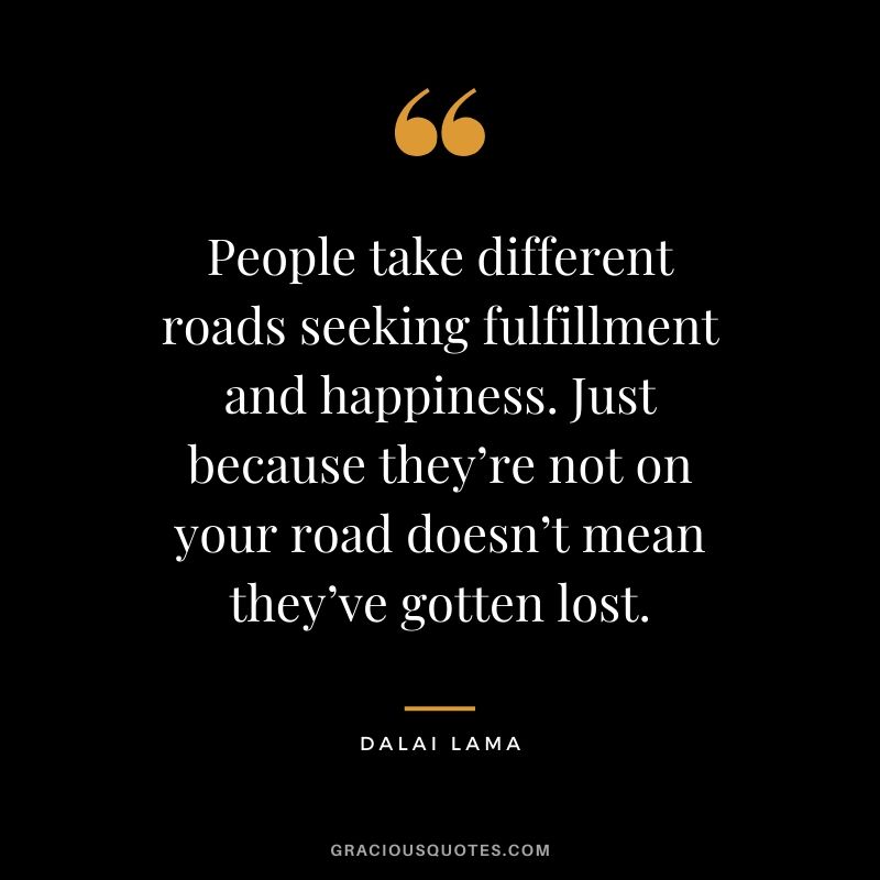 People take different roads seeking fulfillment and happiness. Just because they’re not on your road doesn’t mean they’ve gotten lost. - Dalai Lama