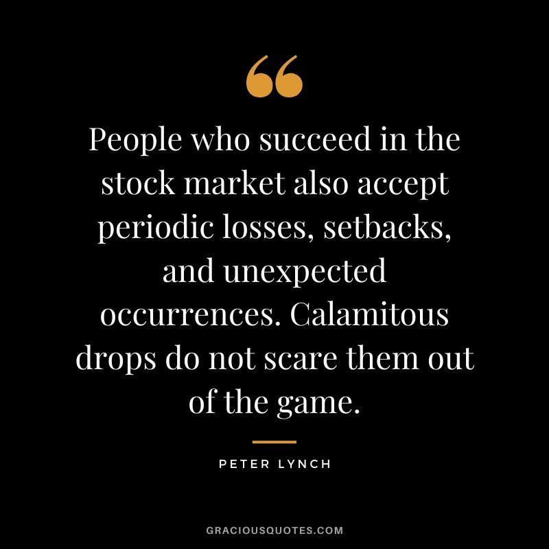 People who succeed in the stock market also accept periodic losses, setbacks, and unexpected occurrences. Calamitous drops do not scare them out of the game. - Peter Lynch