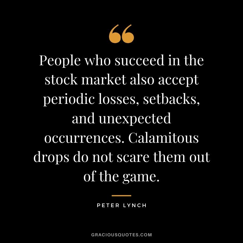 People who succeed in the stock market also accept periodic losses, setbacks, and unexpected occurrences. Calamitous drops do not scare them out of the game.