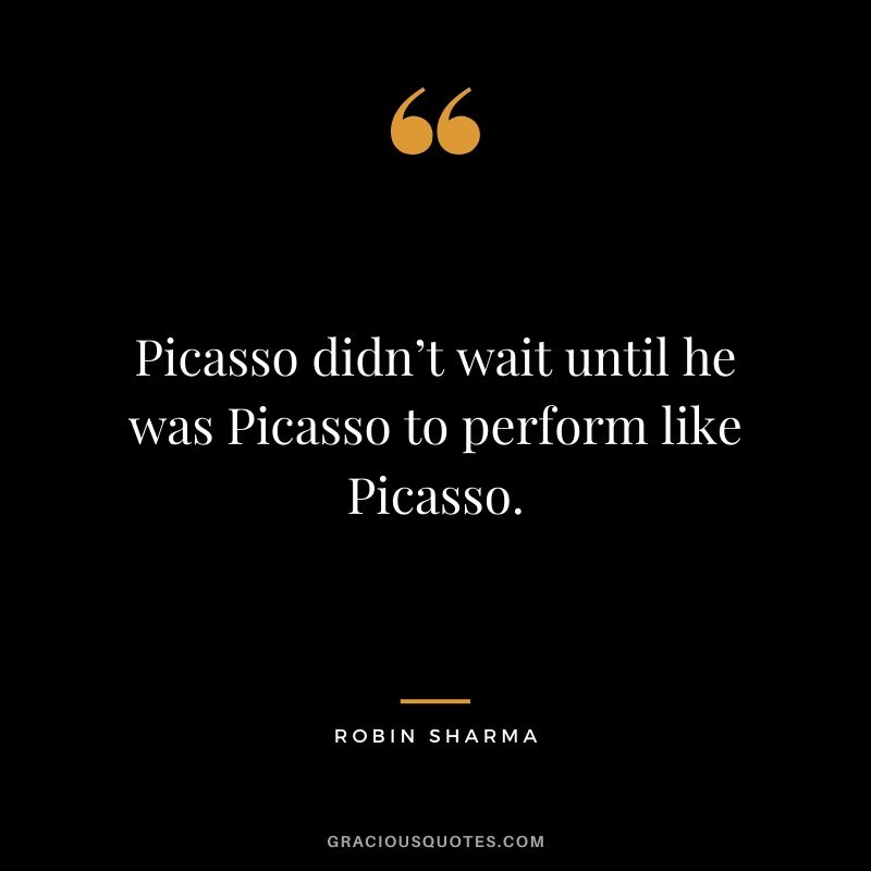 Picasso didn’t wait until he was Picasso to perform like Picasso.