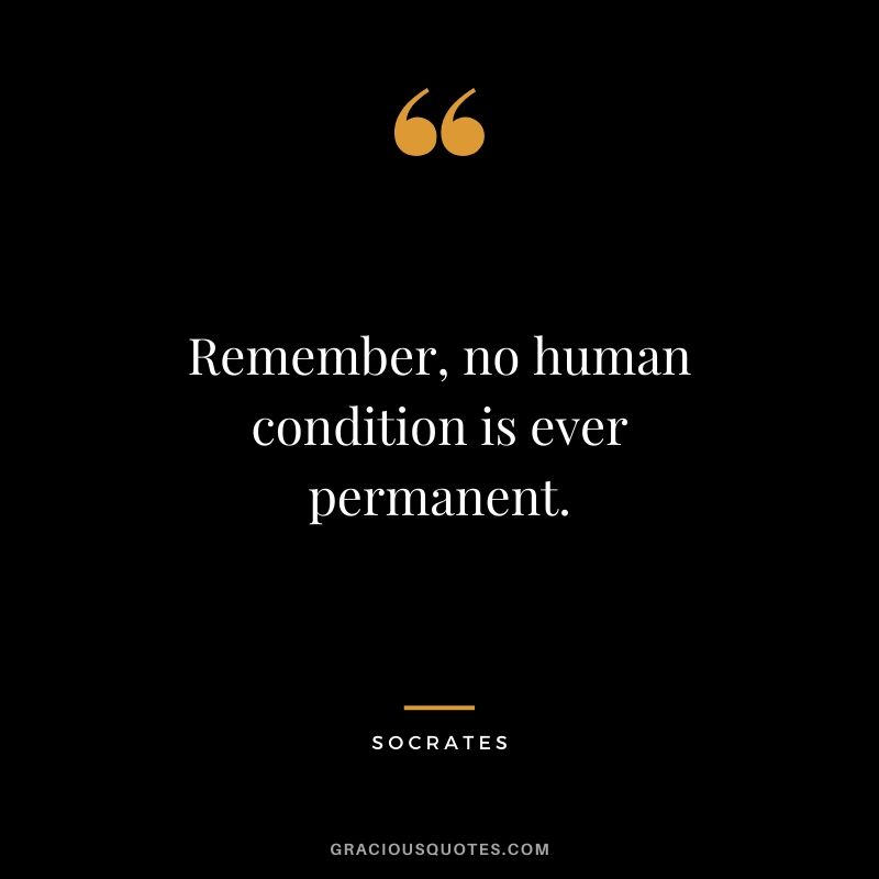 Remember, no human condition is ever permanent.