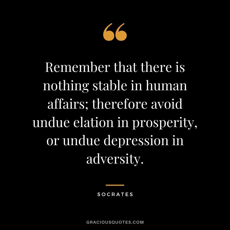 Remember that there is nothing stable in human affairs; therefore avoid undue elation in prosperity, or undue depression in adversity.