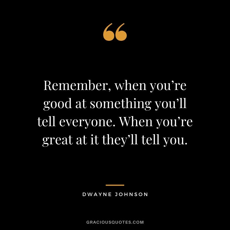 Remember, when you’re good at something you’ll tell everyone. When you’re great at it they’ll tell you.