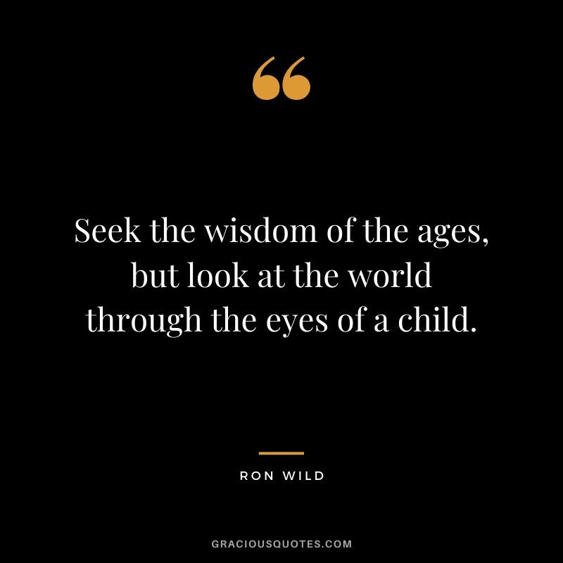 Seek the wisdom of the ages, but look at the world through the eyes of a child. - Ron Wild