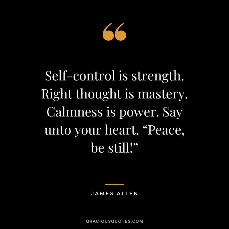 Self-control is strength. Right thought is mastery. Calmness is power. Say unto your heart, “Peace, be still!”