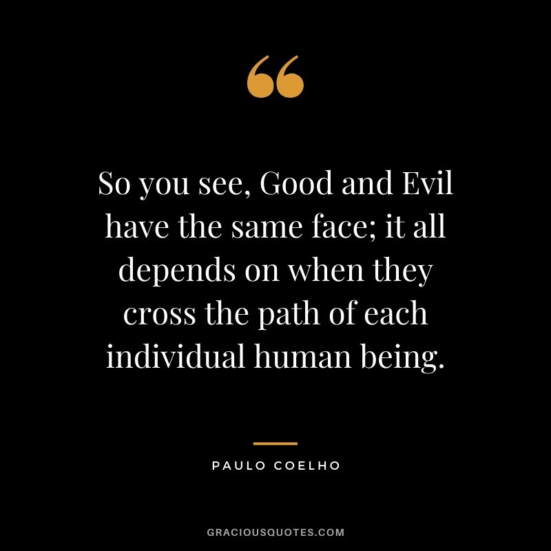 So you see, Good and Evil have the same face; it all depends on when they cross the path of each individual human being.