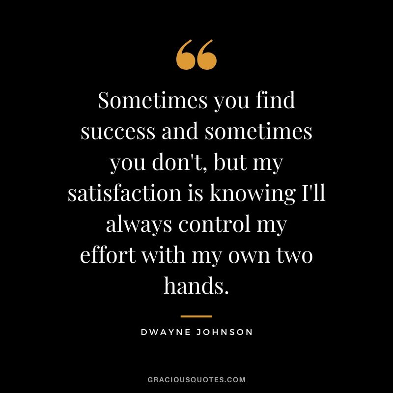 Sometimes you find success and sometimes you don't, but my satisfaction is knowing I'll always control my effort with my own two hands.
