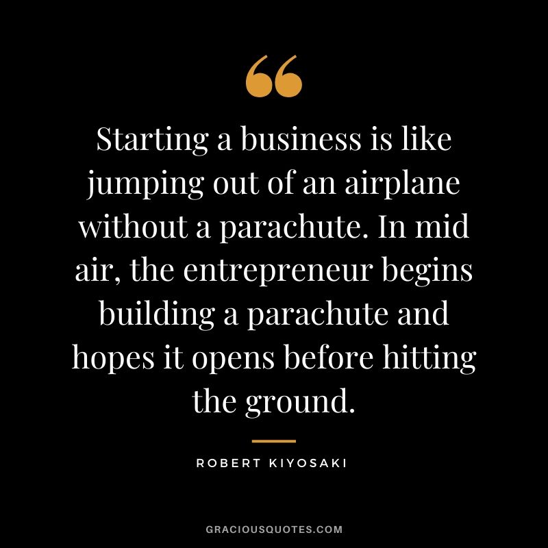 Starting a business is like jumping out of an airplane without a parachute. In mid air, the entrepreneur begins building a parachute and hopes it opens before hitting the ground.