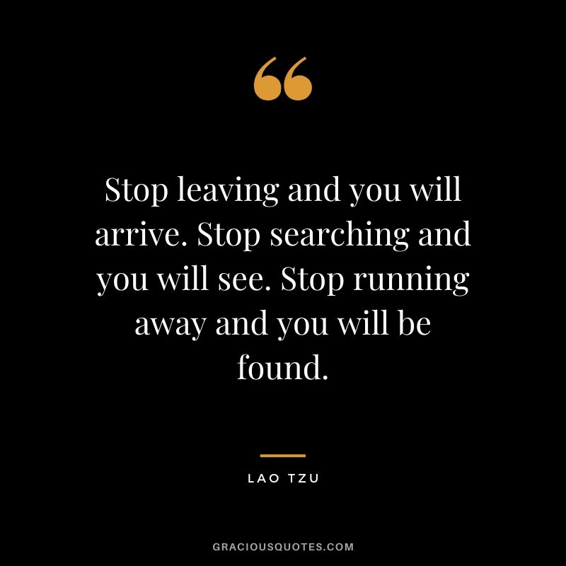 Stop leaving and you will arrive. Stop searching and you will see. Stop running away and you will be found.