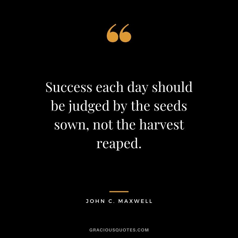 Success each day should be judged by the seeds sown, not the harvest reaped.