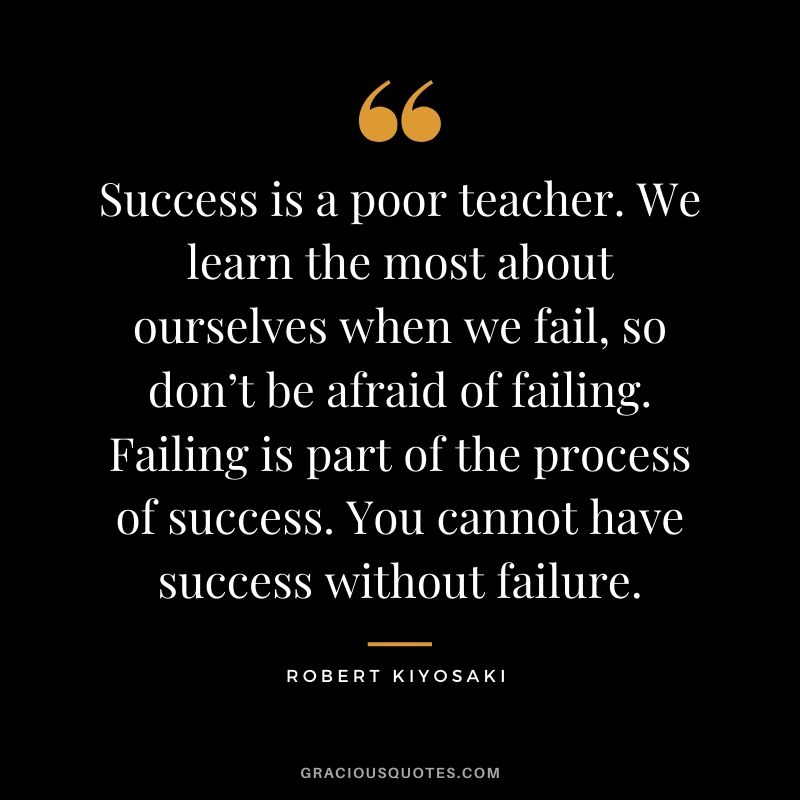 Success is a poor teacher. We learn the most about ourselves when we fail, so don’t be afraid of failing. Failing is part of the process of success. You cannot have success without failure.
