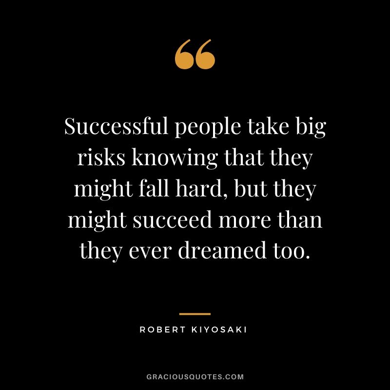Successful people take big risks knowing that they might fall hard, but they might succeed more than they ever dreamed too.