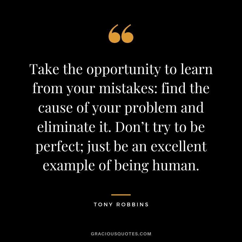 Take the opportunity to learn from your mistakes: find the cause of your problem and eliminate it. Don’t try to be perfect; just be an excellent example of being human.