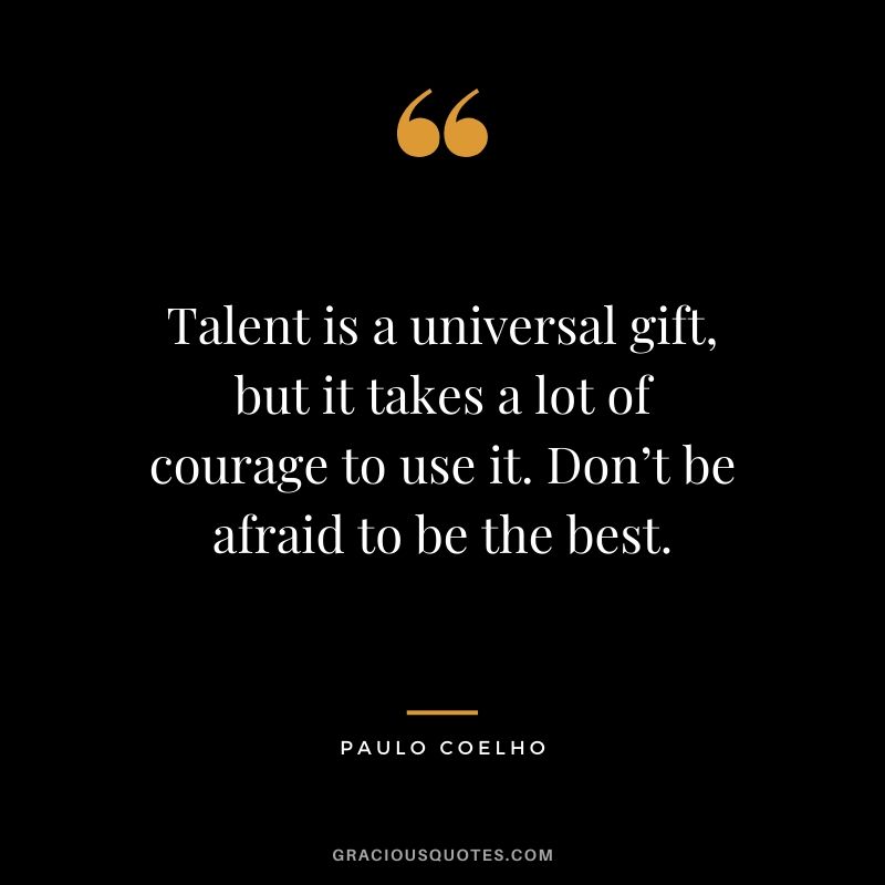 Talent is a universal gift, but it takes a lot of courage to use it. Don’t be afraid to be the best.