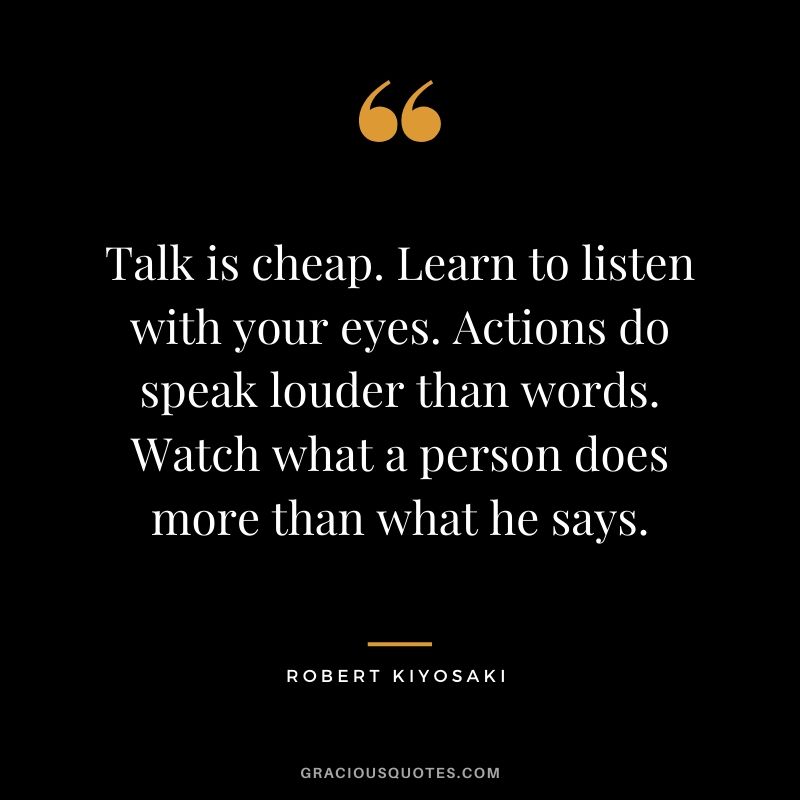 Talk is cheap. Learn to listen with your eyes. Actions do speak louder than words. Watch what a person does more than what he says.