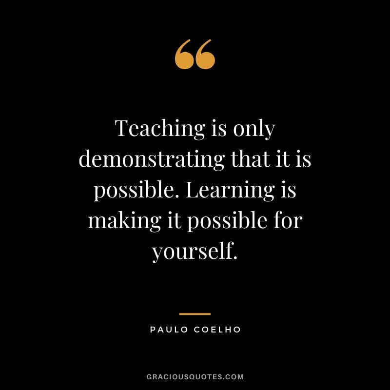 Teaching is only demonstrating that it is possible. Learning is making it possible for yourself.