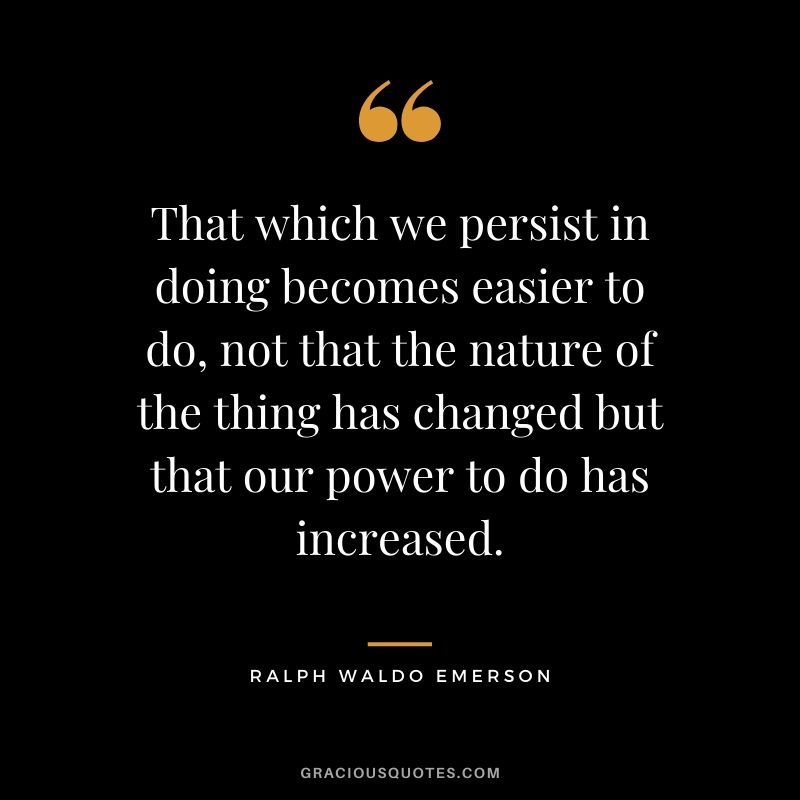 That which we persist in doing becomes easier to do, not that the nature of the thing has changed but that our power to do has increased.