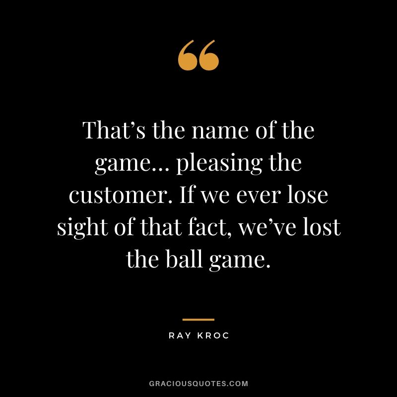 That’s the name of the game… pleasing the customer. If we ever lose sight of that fact, we’ve lost the ball game.