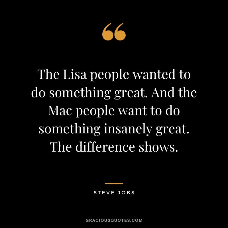 The Lisa people wanted to do something great. And the Mac people want to do something insanely great. The difference shows.