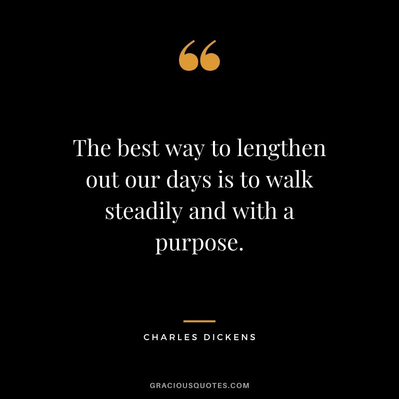 The best way to lengthen out our days is to walk steadily and with a purpose. - Charles Dickens