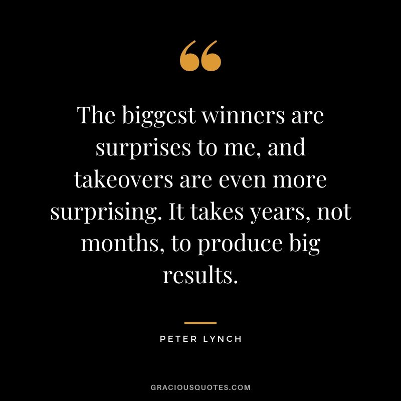 The biggest winners are surprises to me, and takeovers are even more surprising. It takes years, not months, to produce big results.