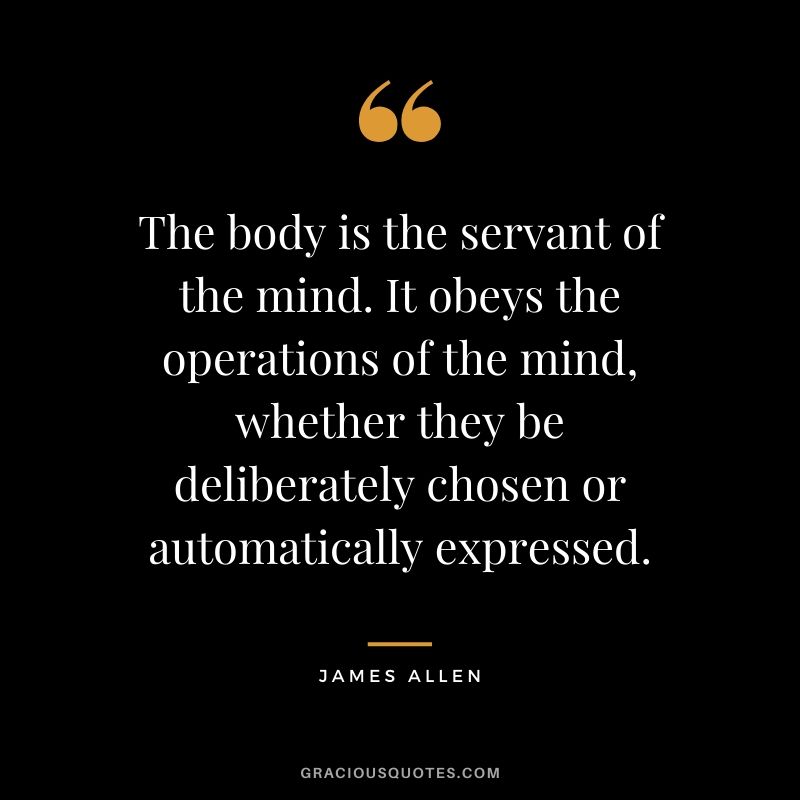 The body is the servant of the mind. It obeys the operations of the mind, whether they be deliberately chosen or automatically expressed.