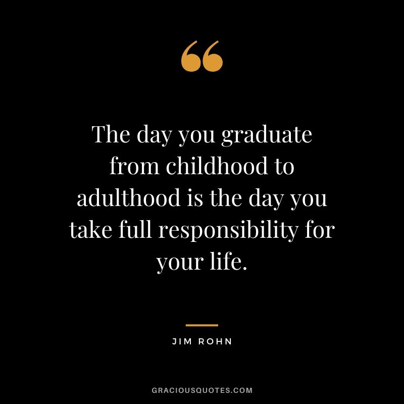 The day you graduate from childhood to adulthood is the day you take full responsibility for your life.