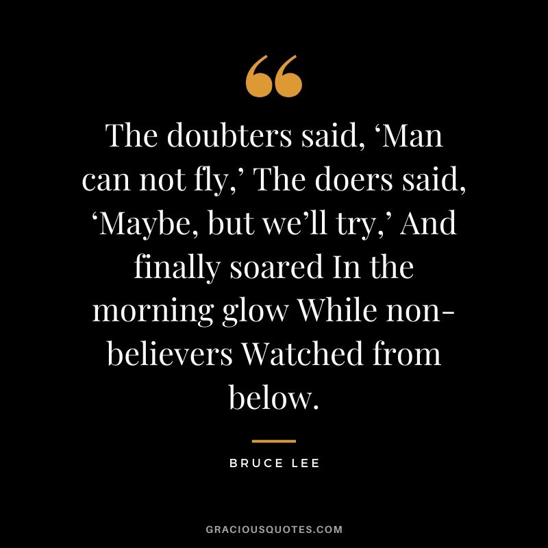 The doubters said, ‘Man can not fly,’ The doers said, ‘Maybe, but we’ll try,’ And finally soared In the morning glow While non-believers Watched from below.