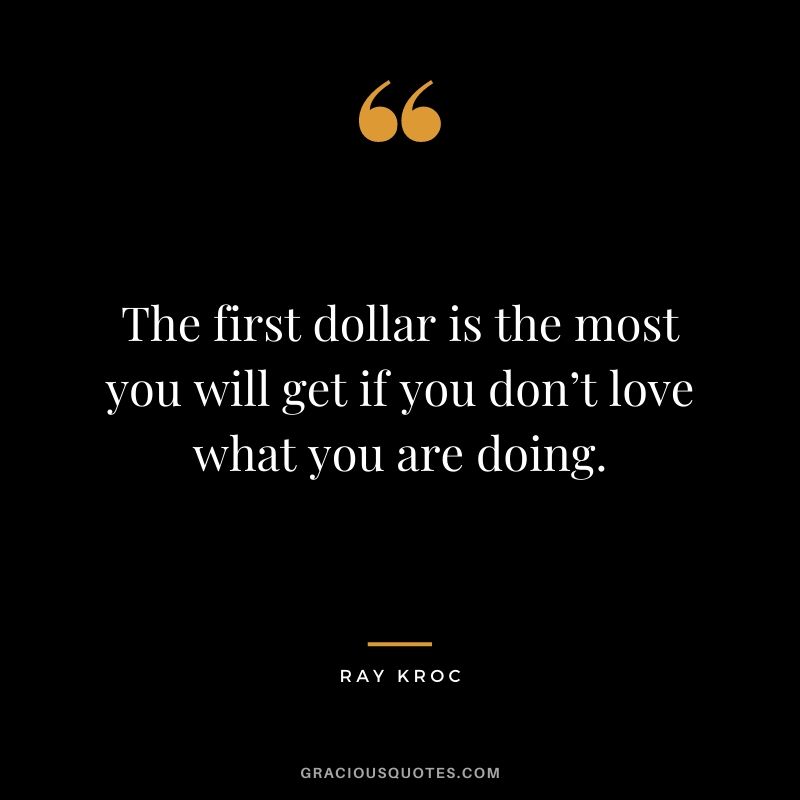 The first dollar is the most you will get if you don’t love what you are doing.