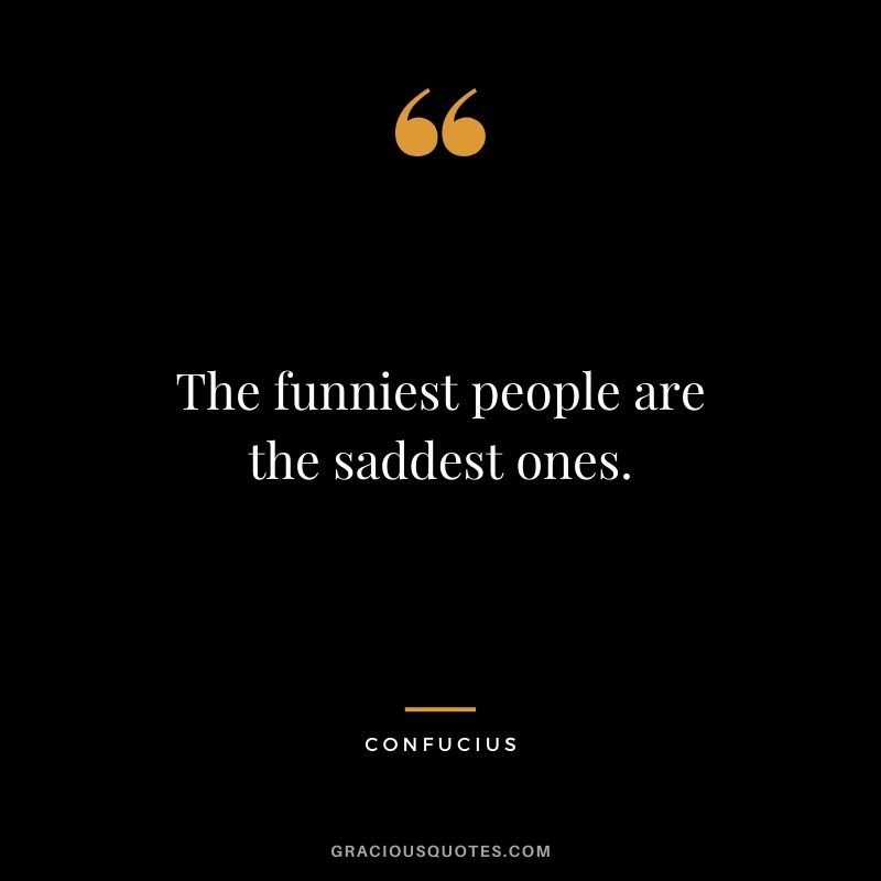 The funniest people are the saddest ones.
