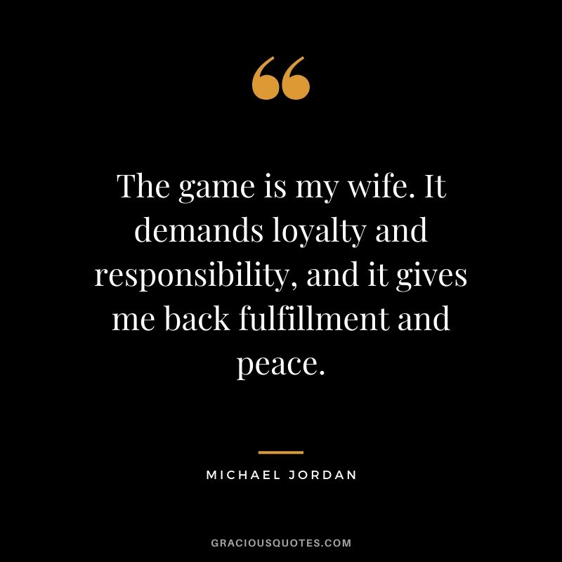 The game is my wife. It demands loyalty and responsibility, and it gives me back fulfillment and peace.