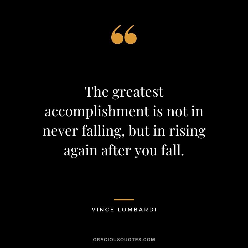 The greatest accomplishment is not in never falling, but in rising again after you fall. - Vince Lombardi