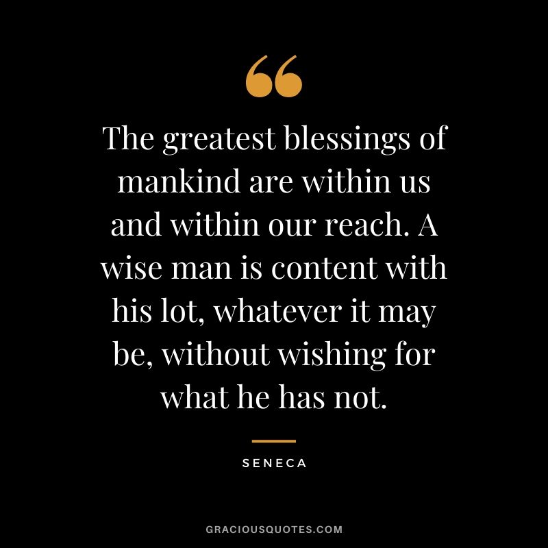 The greatest blessings of mankind are within us and within our reach. A wise man is content with his lot, whatever it may be, without wishing for what he has not.