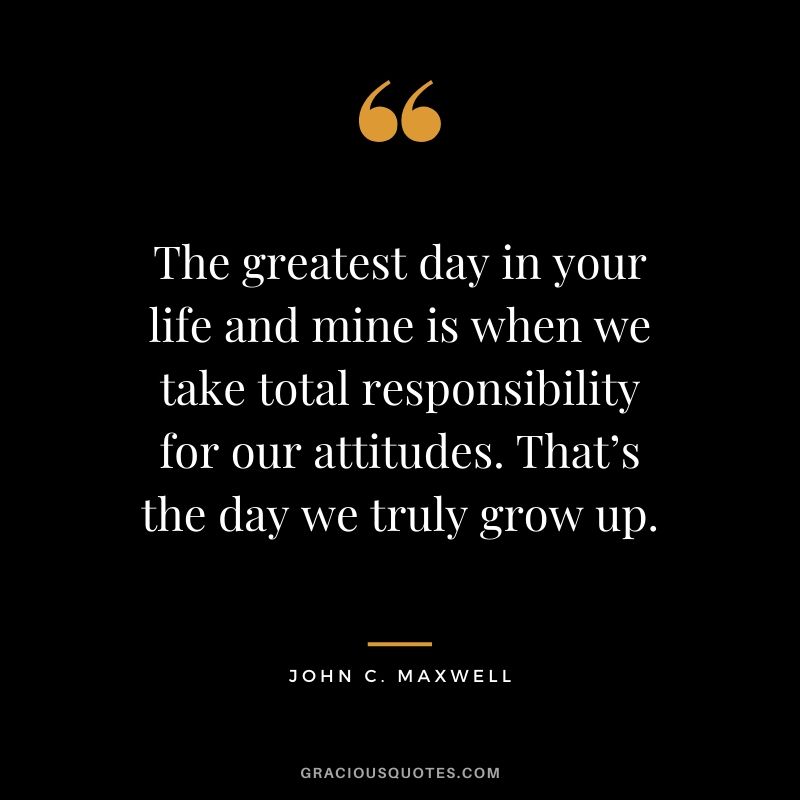 The greatest day in your life and mine is when we take total responsibility for our attitudes. That’s the day we truly grow up.