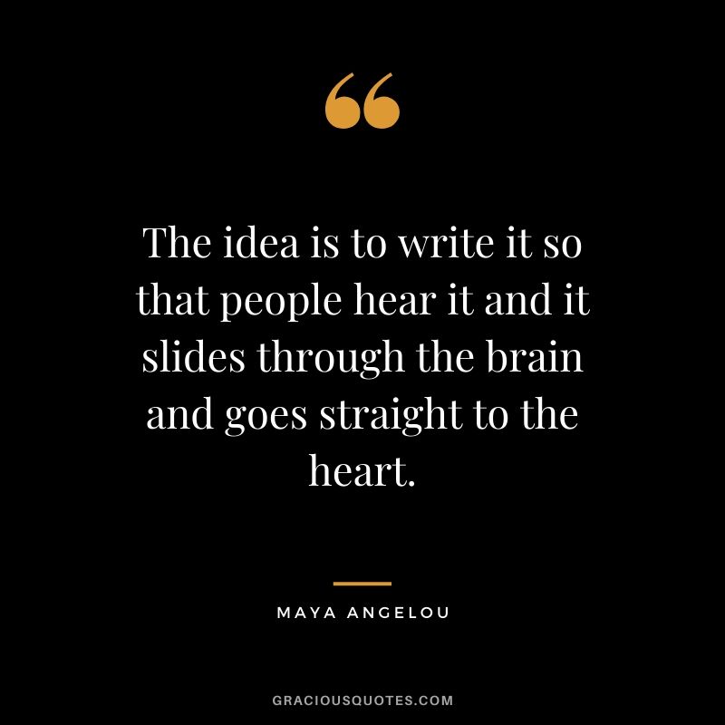 The idea is to write it so that people hear it and it slides through the brain and goes straight to the heart.