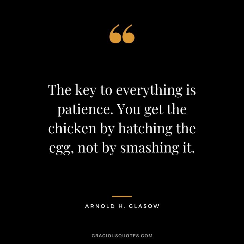 The key to everything is patience. You get the chicken by hatching the egg, not by smashing it. - Arnold H. Glasow