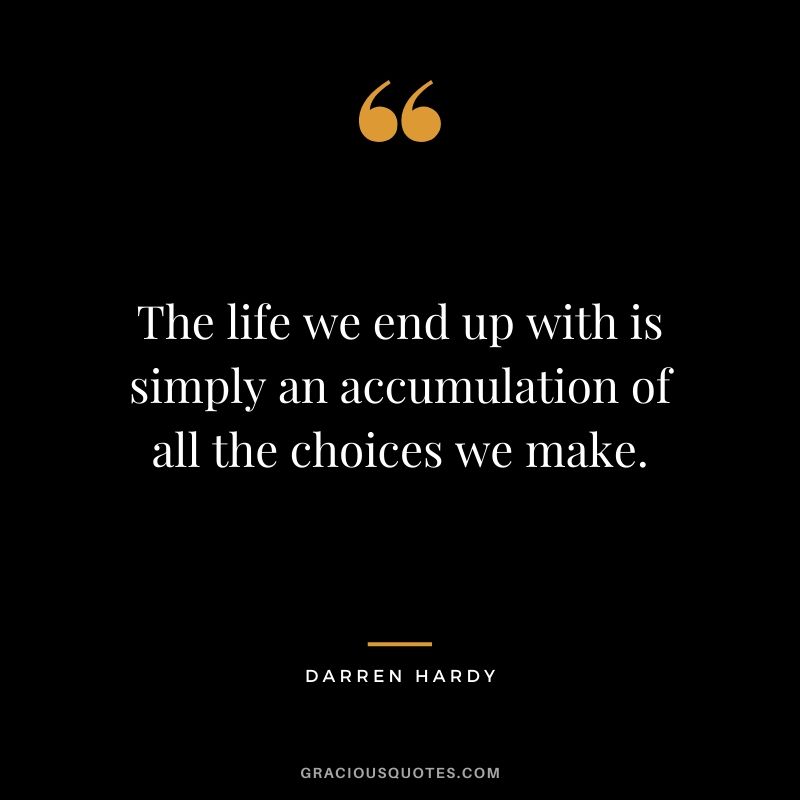 The life we end up with is simply an accumulation of all the choices we make.