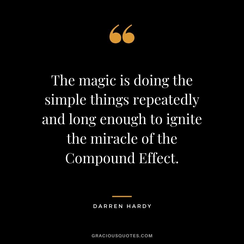 The magic is doing the simple things repeatedly and long enough to ignite the miracle of the Compound Effect.