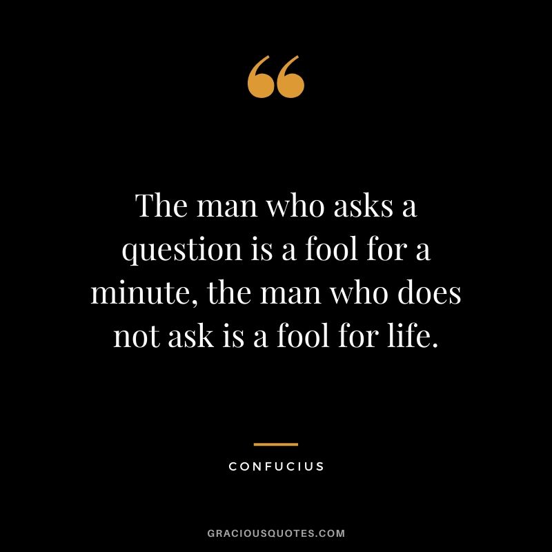 The man who asks a question is a fool for a minute, the man who does not ask is a fool for life. - Confucius