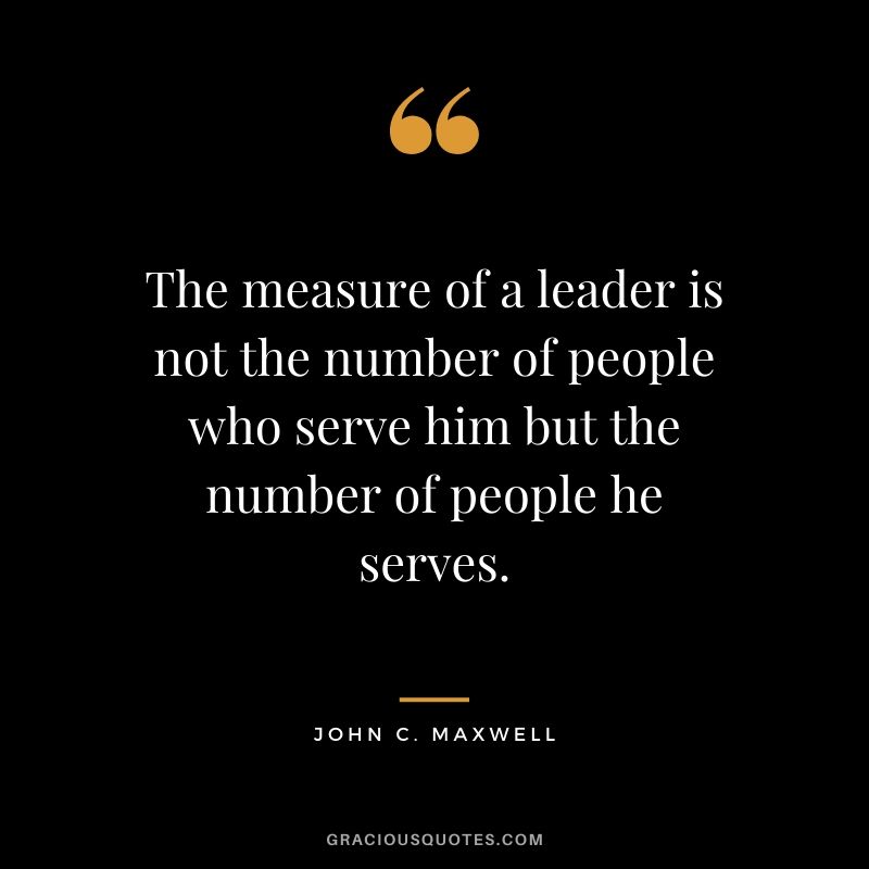 The measure of a leader is not the number of people who serve him but the number of people he serves.